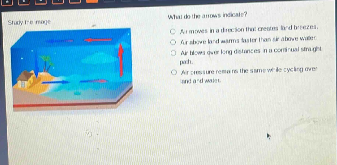 study the image what do the arrows indicate? air moves in a direction that creates land breezes. air above land warms faster than air above water. air blows over long distances in a continual straight path. air pressure remains the same while cycling over land and water.