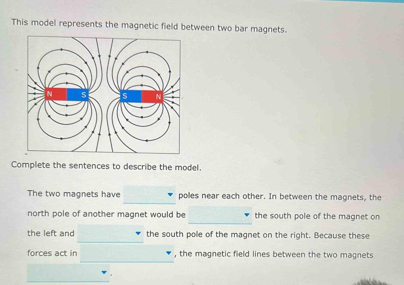 this model represents the magnetic field between two bar magnets. complete the sentences to describe the model. the two magnets have poles near each other. in between the magnets, the north pole of another magnet would be the south pole of the magnet on the left and the south pole of the magnet on the right. because these forces act in, the magnetic field lines between the two magnets.