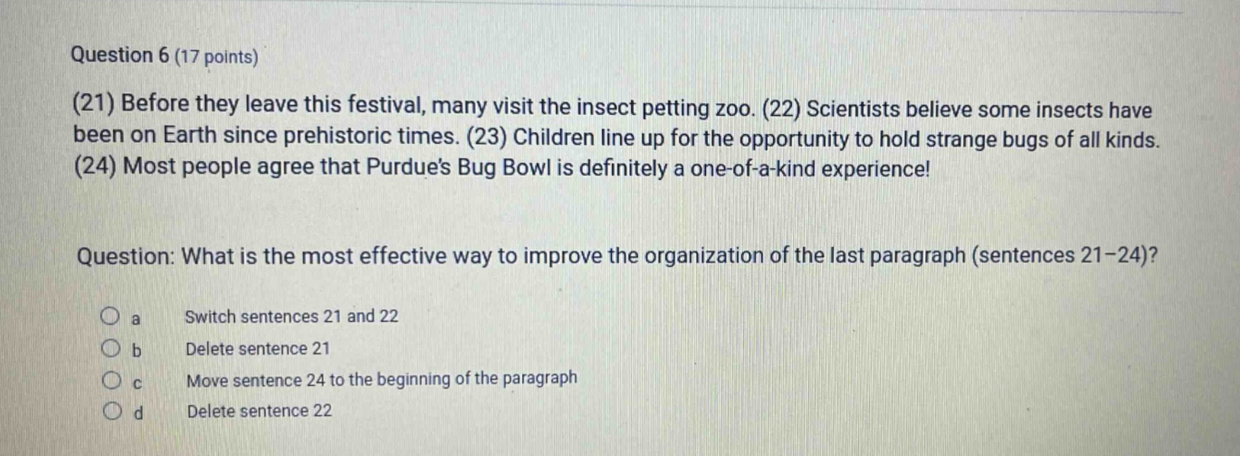 question 6 (17 points)\n(21) before they leave this festival, many visit the insect petting zoo. (22) scientists believe some insects have been on earth since prehistoric times. (23) children line up for the opportunity to hold strange bugs of all kinds. (24) most people agree that purdues bug bowl is definitely a one - of - a - kind experience!\nquestion: what is the most effective way to improve the organization of the last paragraph (sentences 21 - 24)?\no a switch sentences 21 and 22\no b delete sentence 21\no c move sentence 24 to the beginning of the paragraph\no d delete sentence 22