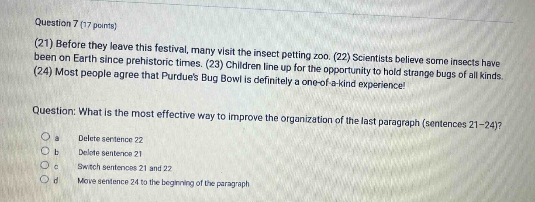 question 7 (17 points)\n(21) before they leave this festival, many visit the insect petting zoo. (22) scientists believe some insects have been on earth since prehistoric times. (23) children line up for the opportunity to hold strange bugs of all kinds. (24) most people agree that purdues bug bowl is definitely a one - of - a - kind experience!\nquestion: what is the most effective way to improve the organization of the last paragraph (sentences 21 - 24)?\no a delete sentence 22\no b delete sentence 21\no c switch sentences 21 and 22\no d move sentence 24 to the beginning of the paragraph