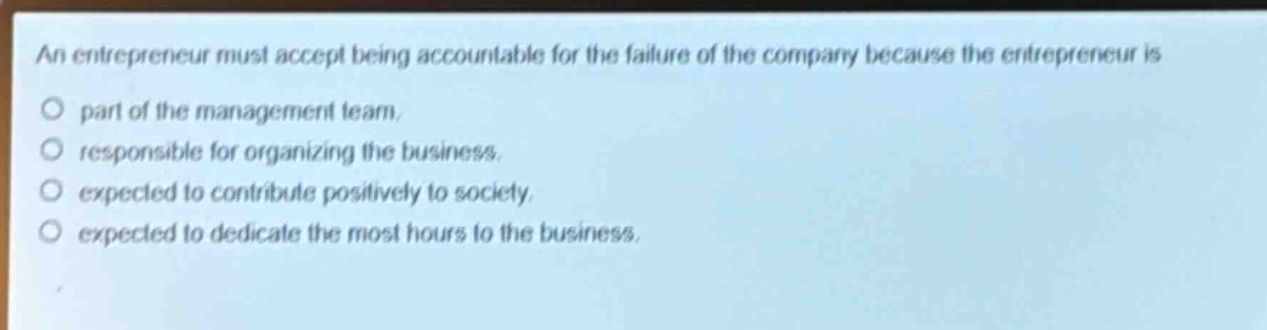 an entrepreneur must accept being accountable for the failure of the company because the entrepreneur is\no part of the management team.\no responsible for organizing the business.\no expected to contribute positively to society.\no expected to dedicate the most hours to the business.