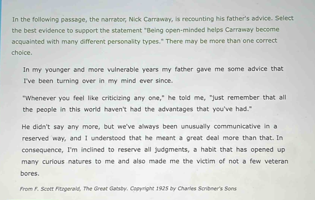 in the following passage, the narrator, nick carraway, is recounting his fathers advice. select the best evidence to support the statement \being open - minded helps carraway become acquainted with many different personality types.\ there may be more than one correct choice.\n\nin my younger and more vulnerable years my father gave me some advice that ive been turning over in my mind ever since.\n\n\whenever you feel like criticizing any one,\ he told me, \just remember that all the people in this world havent had the advantages that youve had.\\n\nhe didnt say any more, but weve always been unusually communicative in a reserved way, and i understood that he meant a great deal more than that. in consequence, im inclined to reserve all judgments, a habit that has opened up many curious natures to me and also made me the victim of not a few veteran bores.\n\nfrom f. scott fitzgerald, the great gatsby. copyright 1925 by charles scribners sons