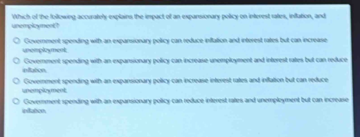 which of the following accurately explains the impact of an expansionary policy on interest rates, inflation, and unemployment?\ngovernment spending with an expansionary policy can reduce inflation and interest rates but can increase unemployment.\ngovernment spending with an expansionary policy can increase unemployment and interest rates but can reduce inflation.\ngovernment spending with an expansionary policy can increase interest rates and inflation but can reduce unemployment.\ngovernment spending with an expansionary policy can reduce interest rates and unemployment but can increase inflation.