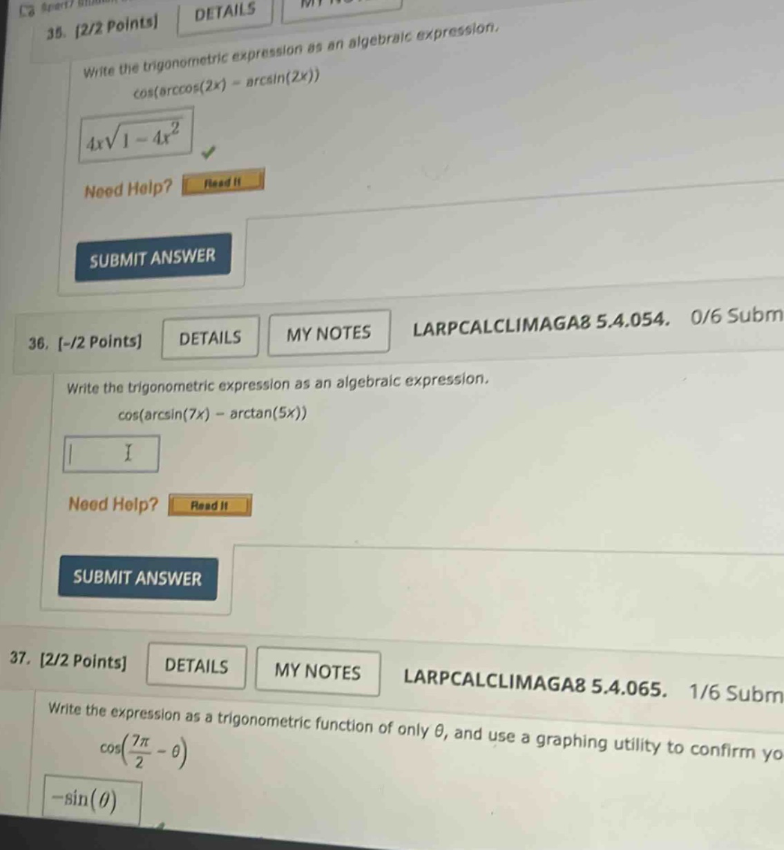 35. 2/2 points details write the trigonometric expression as an algebraic expression. cos(arccos(2x) - arcsin(2x)) 4x√1 - 4x² need help? read it submit answer 36. -/2 points details my notes larpcalclimaga8 5.4.054. 0/6 subm write the trigonometric expression as an algebraic expression. cos(arcsin(7x) - arctan(5x)) need help? read it submit answer 37. 2/2 points details my notes larpcalclimaga8 5.4.065. 1/6 subm write the expression as a trigonometric function of only θ, and use a graphing utility to confirm yo cos(7π/2 - θ) -sin(θ)