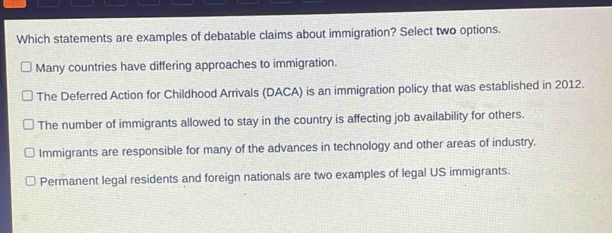 which statements are examples of debatable claims about immigration? select two options. many countries have differing approaches to immigration. the deferred action for childhood arrivals (daca) is an immigration policy that was established in 2012. the number of immigrants allowed to stay in the country is affecting job availability for others. immigrants are responsible for many of the advances in technology and other areas of industry. permanent legal residents and foreign nationals are two examples of legal us immigrants.