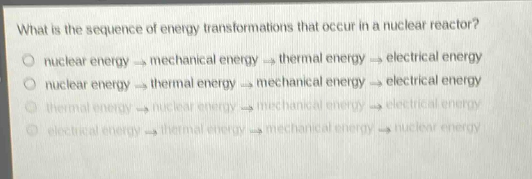 what is the sequence of energy transformations that occur in a nuclear reactor? nuclear energy → mechanical energy → thermal energy → electrical energy nuclear energy → thermal energy → mechanical energy → electrical energy thermal energy → nuclear energy → mechanical energy → electrical energy electrical energy → thermal energy → mechanical energy → nuclear energy