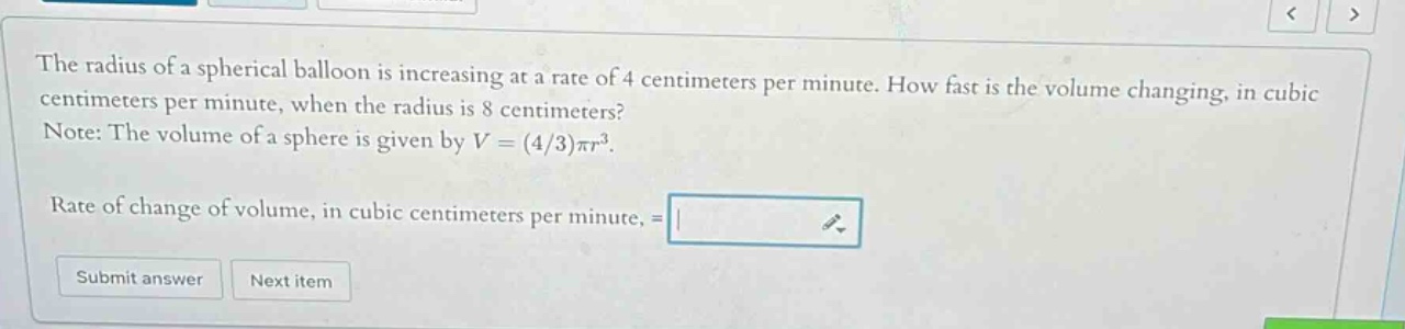 the radius of a spherical balloon is increasing at a rate of 4 centimeters per minute. how fast is the volume changing, in cubic centimeters per minute, when the radius is 8 centimeters? note: the volume of a sphere is given by v=(4/3)πr³. rate of change of volume, in cubic centimeters per minute, =