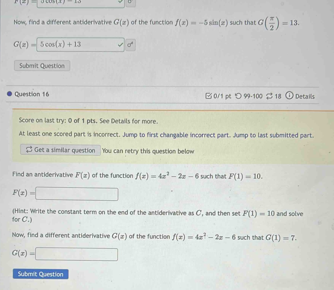 now, find a different antiderivative g(x) of the function f(x)=−5sin(x) such that g(π/2)=13. g(x)=5cos(x)+13 submit question question 16 0/1 pt 99 - 100 18 details score on last try: 0 of 1 pts. see details for more. at least one scored part is incorrect. jump to first changeable incorrect part. jump to last submitted part. get a similar question you can retry this question below find an antiderivative f(x) of the function f(x)=4x²−2x−6 such that f(1)=10. f(x)= (hint: write the constant term on the end of the antiderivative as c, and then set f(1)=10 and solve for c.) now, find a different antiderivative g(x) of the function f(x)=4x²−2x−6 such that g(1)=7. g(x)=