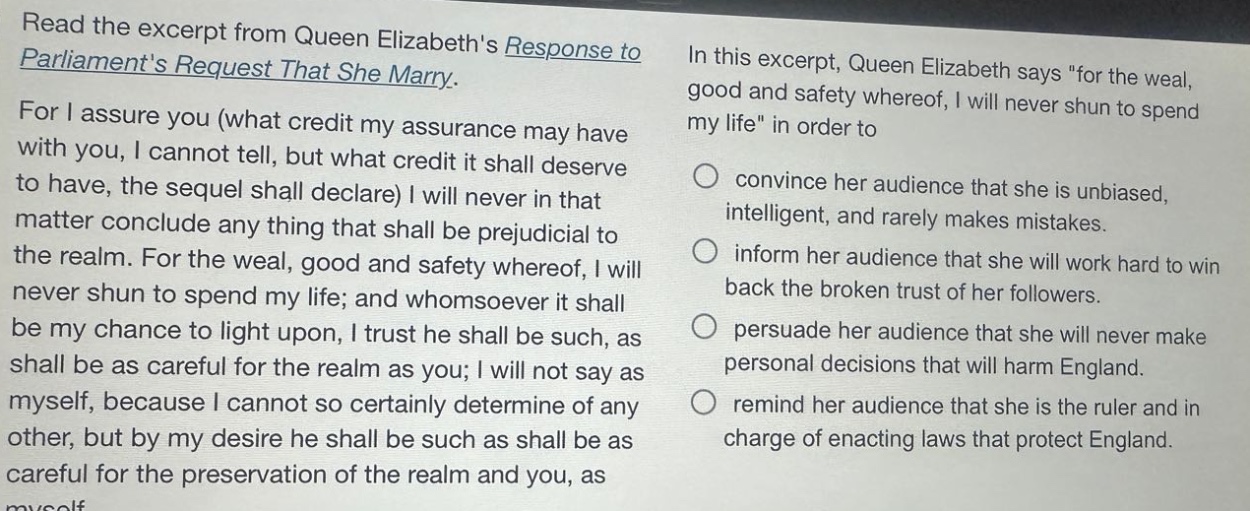 read the excerpt from queen elizabeths response to parliaments request that she marry. for i assure you (what credit my assurance may have with you, i cannot tell, but what credit it shall deserve to have, the sequel shall declare) i will never in that matter conclude any thing that shall be prejudicial to the realm. for the weal, good and safety whereof, i will never shun to spend my life; and whomsoever it shall be my chance to light upon, i trust he shall be such, as shall be as careful for the realm as you; i will not say as myself, because i cannot so certainly determine of any other, but by my desire he shall be such as shall be as careful for the preservation of the realm and you, as myself. in this excerpt, queen elizabeth says \for the weal, good and safety whereof, i will never shun to spend my life\ in order to convince her audience that she is unbiased, intelligent, and rarely makes mistakes. inform her audience that she will work hard to win back the broken trust of her followers. persuade her audience that she will never make personal decisions that will harm england. remind her audience that she is the ruler and in charge of enacting laws that protect england.