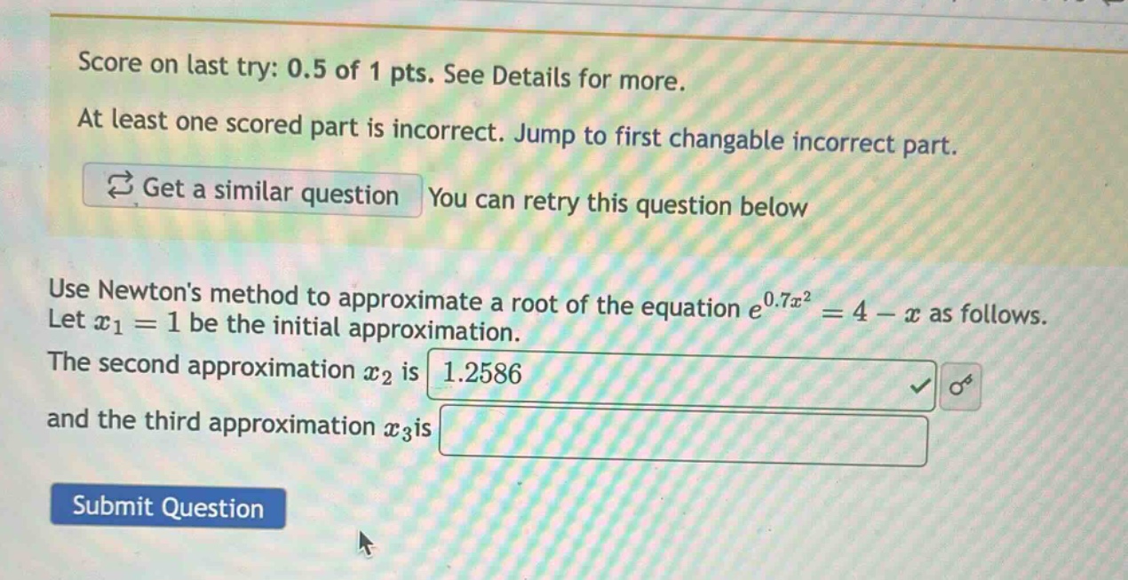 score on last try: 0.5 of 1 pts. see details for more. at least one scored part is incorrect. jump to first changable incorrect part. get a similar question you can retry this question below use newtons method to approximate a root of the equation e^0.7x^2 = 4 - x as follows. let x1 = 1 be the initial approximation. the second approximation x2 is 1.2586 and the third approximation x3is submit question