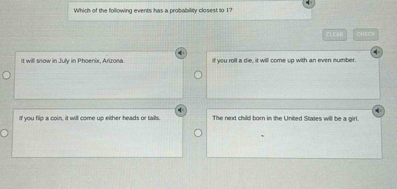 which of the following events has a probability closest to 1? it will snow in july in phoenix, arizona. if you roll a die, it will come up with an even number. if you flip a coin, it will come up either heads or tails. the next child born in the united states will be a girl.