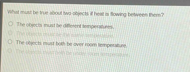 what must be true about two objects if heat is flowing between them? the objects must be different temperatures. the objects must be the same temperature. the objects must both be over room temperature. the objects must both be under room temperature.