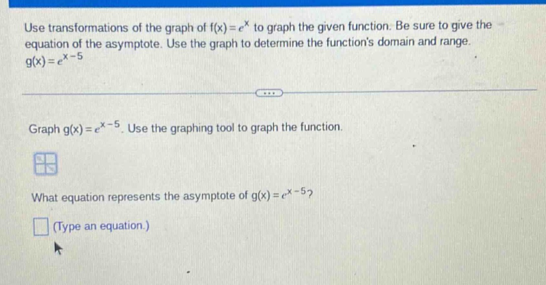 use transformations of the graph of f(x)=e^x to graph the given function. be sure to give the equation of the asymptote. use the graph to determine the functions domain and range. g(x)=e^x - 5 graph g(x)=e^x - 5. use the graphing tool to graph the function. what equation represents the asymptote of g(x)=e^x - 5? (type an equation.)