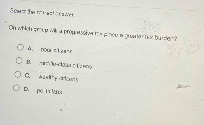 select the correct answer. on which group will a progressive tax place a greater tax burden? a. poor citizens b. middle - class citizens c. wealthy citizens d. politicians