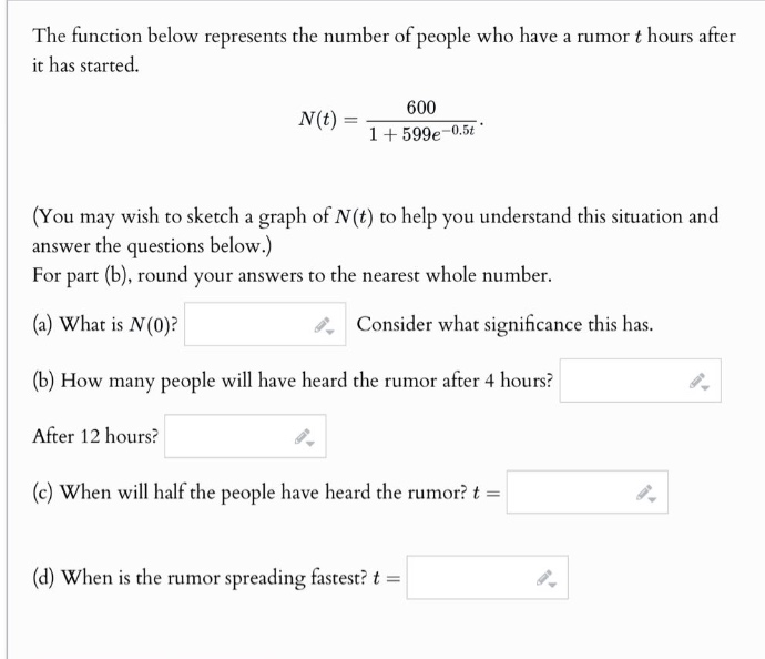 the function below represents the number of people who have a rumor t hours after it has started. n(t)=600/(1 + 599e^(-0.5t)). (you may wish to sketch a graph of n(t) to help you understand this situation and answer the questions below.) for part (b), round your answers to the nearest whole number. (a) what is n(0)? consider what significance this has. (b) how many people will have heard the rumor after 4 hours? after 12 hours? (c) when will half the people have heard the rumor? t = (d) when is the rumor spreading fastest? t =