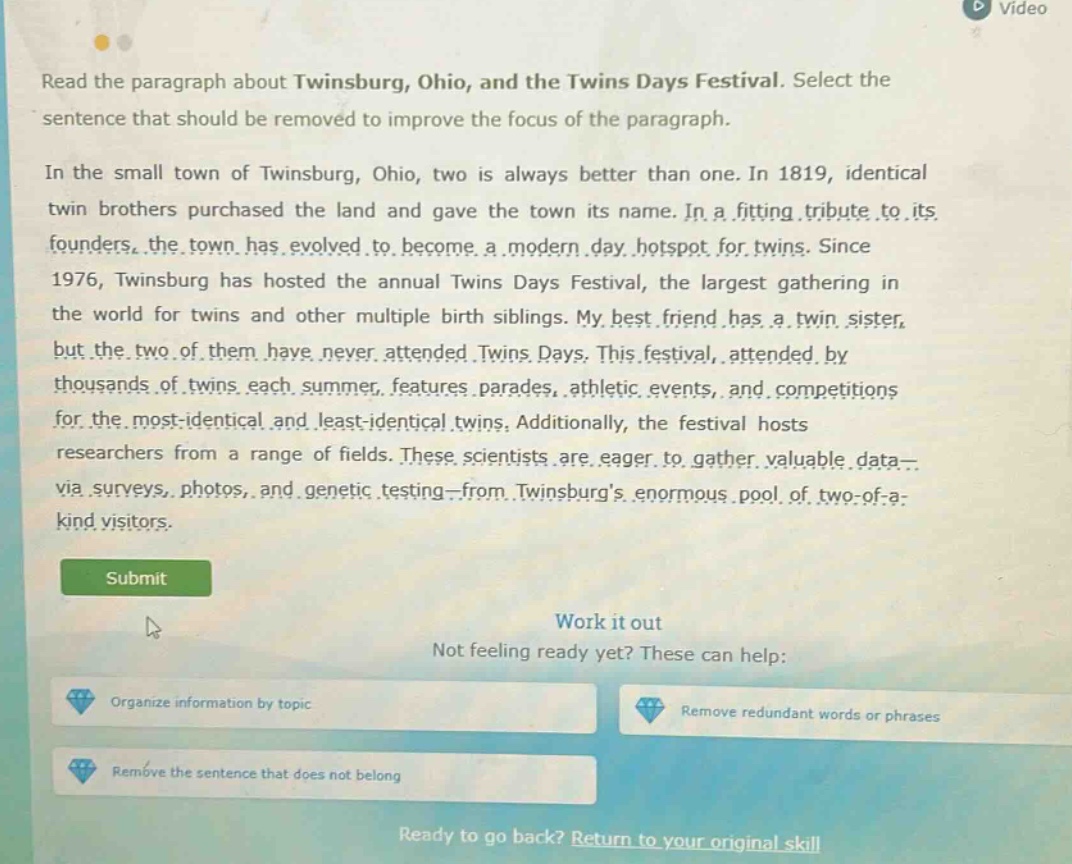 read the paragraph about twinsburg, ohio, and the twins days festival. select the sentence that should be removed to improve the focus of the paragraph. in the small town of twinsburg, ohio, two is always better than one. in 1819, identical twin brothers purchased the land and gave the town its name. in a fitting tribute to its founders, the town has evolved to become a modern - day hotspot for twins. since 1976, twinsburg has hosted the annual twins days festival, the largest gathering in the world for twins and other multiple birth siblings. my best friend has a twin sister, but the two of them have never attended twins days. this festival, attended by thousands of twins each summer, features parades, athletic events, and competitions for the most - identical and least - identical twins. additionally, the festival hosts researchers from a range of fields. these scientists are eager to gather valuable data - via surveys, photos, and genetic testing - from twinsburgs enormous pool of two - of - a - kind visitors. submit work it out not feeling ready yet? these can help: organize information by topic remove redundant words or phrases remove the sentence that does not belong ready to go back? return to your original skill