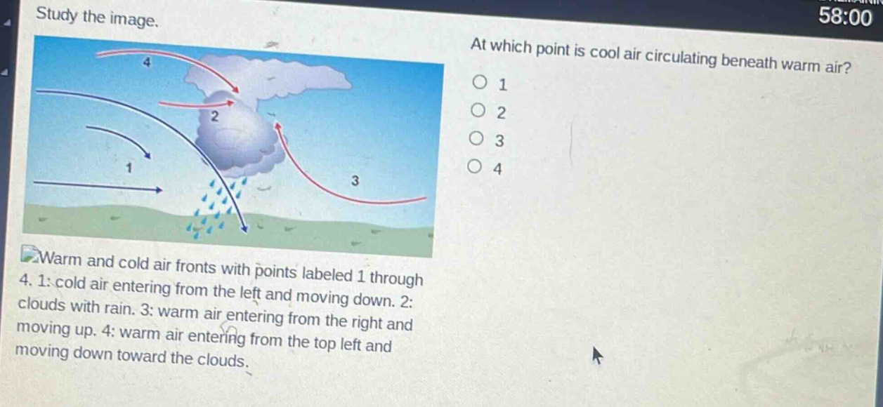 study the image. at which point is cool air circulating beneath warm air? o 1 o 2 o 3 o 4 warm and cold air fronts with points labeled 1 through 4. 1: cold air entering from the left and moving down. 2: clouds with rain. 3: warm air entering from the right and moving up. 4: warm air entering from the top left and moving down toward the clouds.