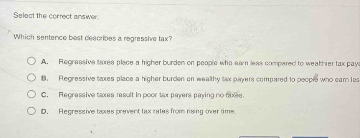 select the correct answer. which sentence best describes a regressive tax? a. regressive taxes place a higher burden on people who earn less compared to wealthier tax payers. b. regressive taxes place a higher burden on wealthy tax payers compared to people who earn less. c. regressive taxes result in poor tax payers paying no taxes. d. regressive taxes prevent tax rates from rising over time.