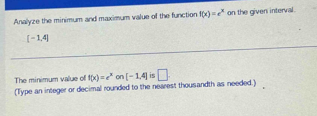 analyze the minimum and maximum value of the function f(x)=e^x on the given interval. -1,4 the minimum value of f(x)=e^x on -1,4 is . (type an integer or decimal rounded to the nearest thousandth as needed.)