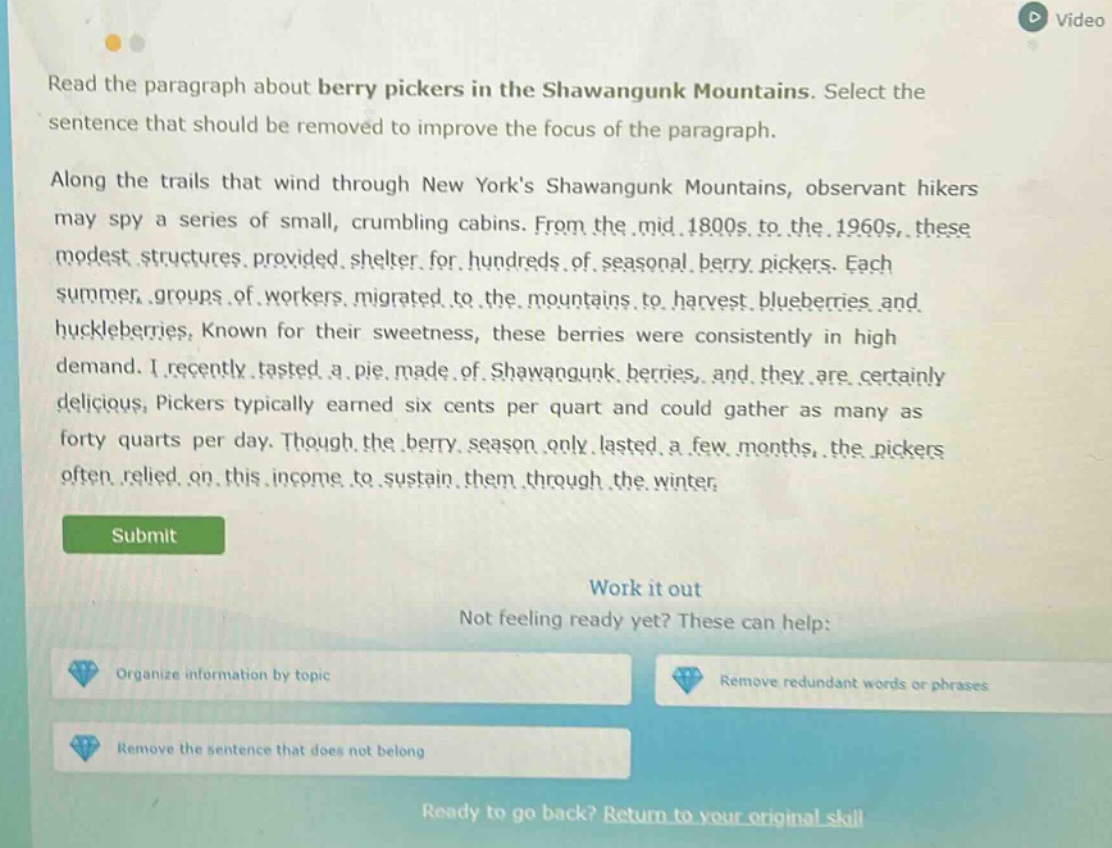 read the paragraph about berry pickers in the shawangunk mountains. select the sentence that should be removed to improve the focus of the paragraph. along the trails that wind through new yorks shawangunk mountains, observant hikers may spy a series of small, crumbling cabins. from the mid.1800s to the.1960s, these modest structures provided shelter for hundreds of seasonal berry pickers. each summer, groups of workers migrated to the mountains to harvest blueberries and huckleberries, known for their sweetness, these berries were consistently in high demand. i recently tasted a pie made of shawangunk berries, and they are certainly delicious, pickers typically earned six cents per quart and could gather as many as forty quarts per day. though the berry season only lasted a few months, the pickers often relied on this income to sustain them through the winter. submit work it out not feeling ready yet? these can help: organize information by topic remove redundant words or phrases remove the sentence that does not belong ready to go back? return to your original skill