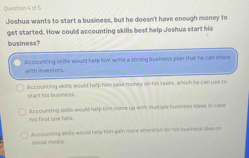question 4 of 5 joshua wants to start a business, but he doesnt have enough money to get started. how could accounting skills best help joshua start his business? accounting skills would help him write a strong business plan that he can share with investors. accounting skills would help him save money on his taxes, which he can use to start his business. accounting skills would help him come up with multiple business ideas in case his first one fails. accounting skills would help him gain more attention for his business idea on social media.