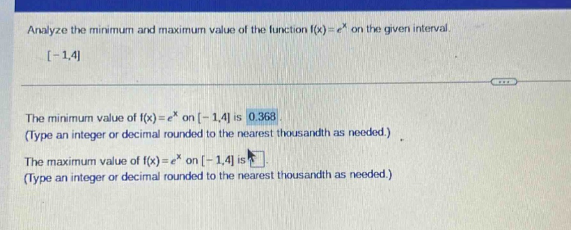 analyze the minimum and maximum value of the function f(x)=e^x on the given interval -1,4 the minimum value of f(x)=e^x on -1,4 is 0.368 (type an integer or decimal rounded to the nearest thousandth as needed.) the maximum value of f(x)=e^x on -1,4 is (type an integer or decimal rounded to the nearest thousandth as needed.)