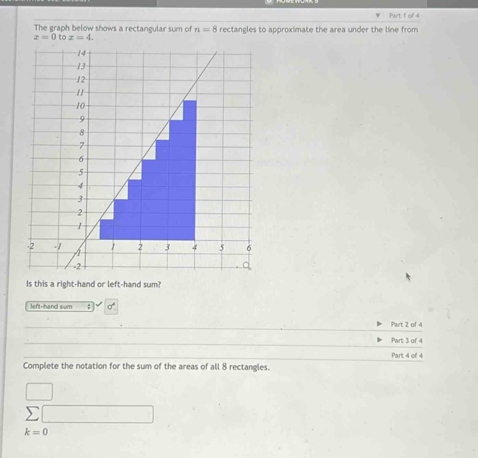 the graph below shows a rectangular sum of n = 8 rectangles to approximate the area under the line from x = 0 to x = 4. is this a right - hand or left - hand sum? left - hand sum complete the notation for the sum of the areas of all 8 rectangles. ∑ k = 0