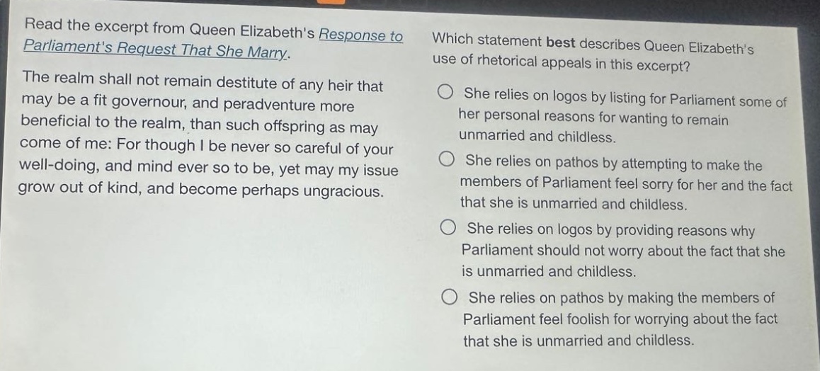read the excerpt from queen elizabeths response to parliaments request that she marry. the realm shall not remain destitute of any heir that may be a fit governour, and peradventure more beneficial to the realm, than such offspring as may come of me: for though i be never so careful of your well - doing, and mind ever so to be, yet may my issue grow out of kind, and become perhaps ungracious. which statement best describes queen elizabeths use of rhetorical appeals in this excerpt? she relies on logos by listing for parliament some of her personal reasons for wanting to remain unmarried and childless. she relies on pathos by attempting to make the members of parliament feel sorry for her and the fact that she is unmarried and childless. she relies on logos by providing reasons why parliament should not worry about the fact that she is unmarried and childless. she relies on pathos by making the members of parliament feel foolish for worrying about the fact that she is unmarried and childless.