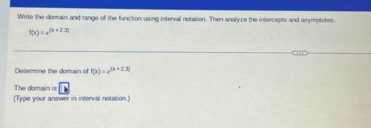 write the domain and range of the function using interval notation. then analyze the intercepts and asymptotes. f(x)=e^(x + 2.3) determine the domain of f(x)=e^(x + 2.3). the domain is (type your answer in interval notation.)