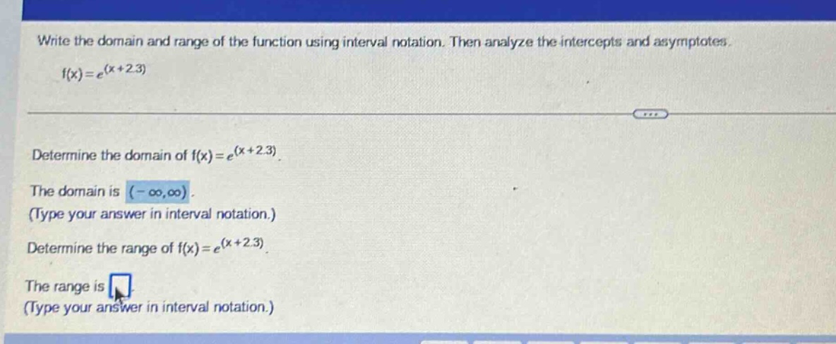 write the domain and range of the function using interval notation. then analyze the intercepts and asymptotes. f(x)=e^(x + 2.3) determine the domain of f(x)=e^(x + 2.3). the domain is (-∞,∞). (type your answer in interval notation.) determine the range of f(x)=e^(x + 2.3). the range is (type your answer in interval notation.)