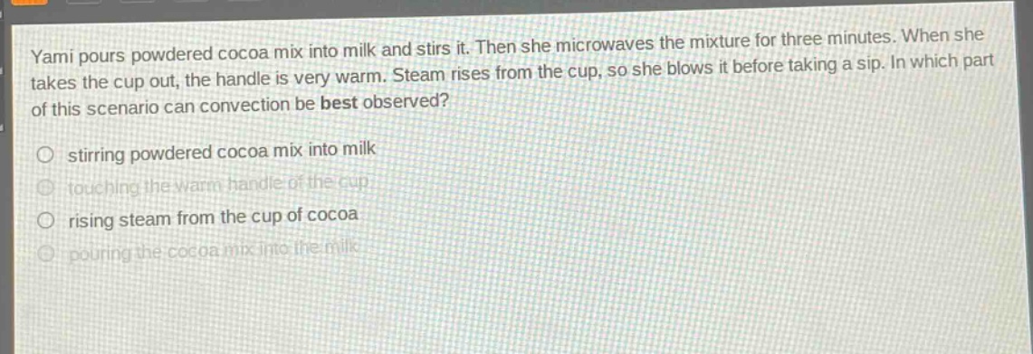 yami pours powdered cocoa mix into milk and stirs it. then she microwaves the mixture for three minutes. when she takes the cup out, the handle is very warm. steam rises from the cup, so she blows it before taking a sip. in which part of this scenario can convection be best observed? stirring powdered cocoa mix into milk touching the warm handle of the cup rising steam from the cup of cocoa pouring the cocoa mix into the milk