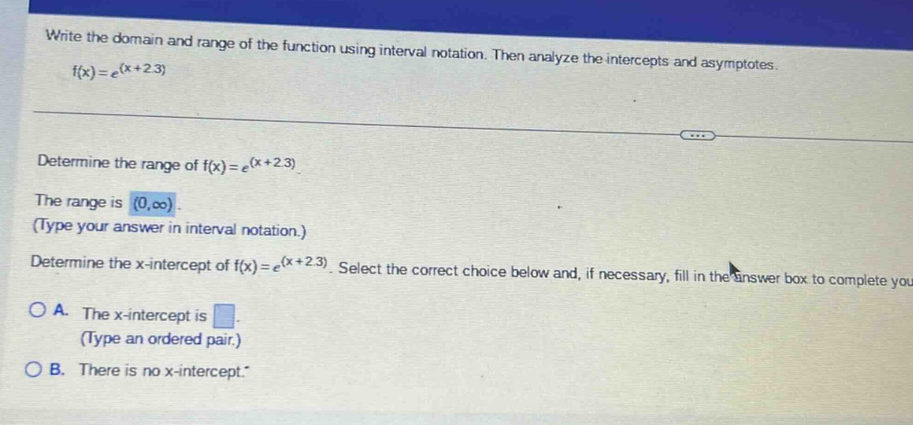 write the domain and range of the function using interval notation. then analyze the - intercepts and asymptotes. f(x)=e^(x + 2.3) determine the range of f(x)=e^(x + 2.3). the range is (0,oo). (type your answer in interval notation.) determine the x - intercept of f(x)=e^(x + 2.3). select the correct choice below and, if necessary, fill in the answer box to complete you a. the x - intercept is. (type an ordered pair.) b. there is no x - intercept.