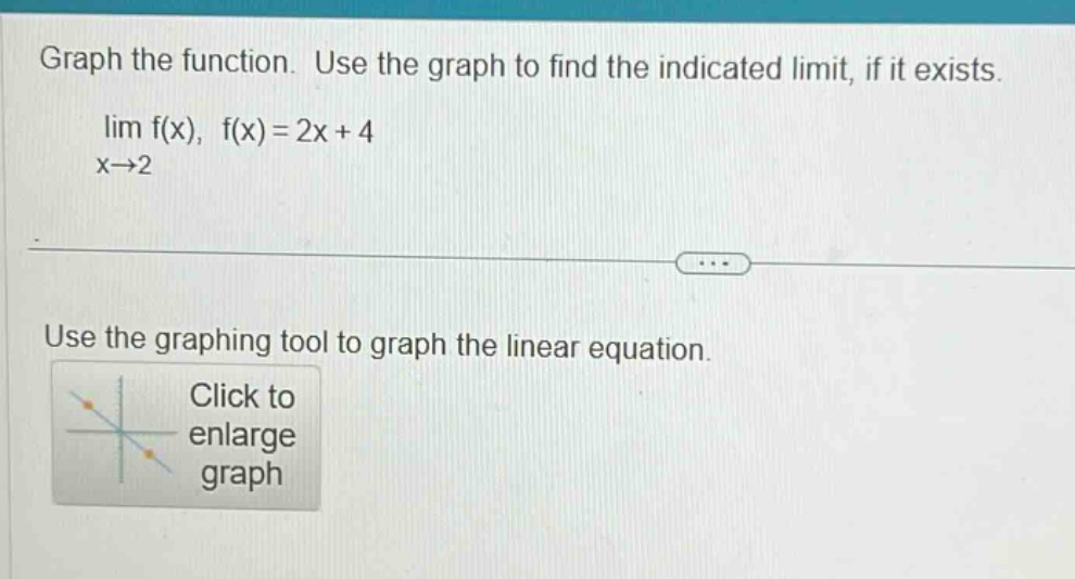 graph the function. use the graph to find the indicated limit, if it exists. lim f(x), f(x)=2x + 4 x→2 use the graphing tool to graph the linear equation. click to enlarge graph