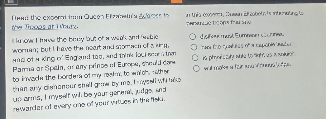 read the excerpt from queen elizabeths address to the troops at tilbury. i know i have the body but of a weak and feeble woman; but i have the heart and stomach of a king, and of a king of england too, and think foul scorn that parma or spain, or any prince of europe, should dare to invade the borders of my realm; to which, rather than any dishonour shall grow by me, i myself will take up arms, i myself will be your general, judge, and rewarder of every one of your virtues in the field. in this excerpt, queen elizabeth is attempting to persuade troops that she dislikes most european countries. has the qualities of a capable leader. is physically able to fight as a soldier. will make a fair and virtuous judge.