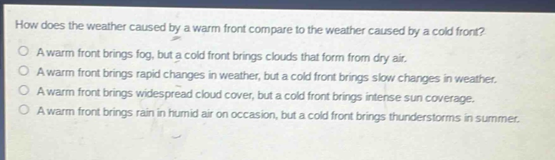 how does the weather caused by a warm front compare to the weather caused by a cold front? a warm front brings fog, but a cold front brings clouds that form from dry air. a warm front brings rapid changes in weather, but a cold front brings slow changes in weather. a warm front brings widespread cloud cover, but a cold front brings intense sun coverage. a warm front brings rain in humid air on occasion, but a cold front brings thunderstorms in summer.