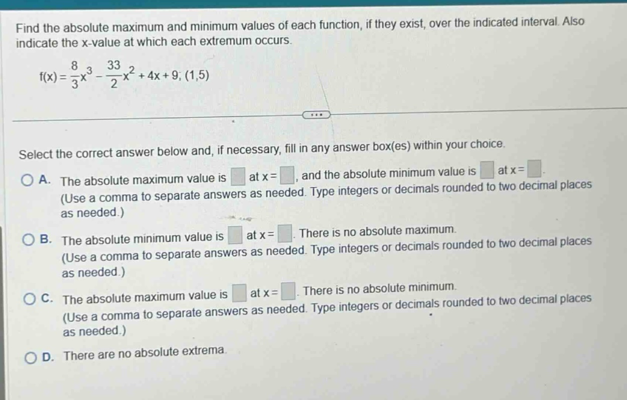 find the absolute maximum and minimum values of each function, if they exist, over the indicated interval. also indicate the x - value at which each extremum occurs. f(x) = 8/3 x^3 - 33/2 x^2 + 4x + 9; (1,5) select the correct answer below and, if necessary, fill in any answer box(es) within your choice. a. the absolute maximum value is at x = , and the absolute minimum value is at x = . (use a comma to separate answers as needed. type integers or decimals rounded to two decimal places as needed.) b. the absolute minimum value is at x = . there is no absolute maximum. (use a comma to separate answers as needed. type integers or decimals rounded to two decimal places as needed.) c. the absolute maximum value is at x = . there is no absolute minimum. (use a comma to separate answers as needed. type integers or decimals rounded to two decimal places as needed.) d. there are no absolute extrema.