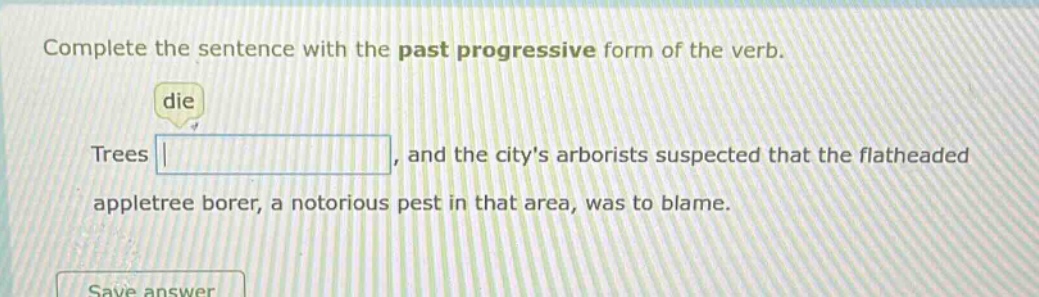 complete the sentence with the past progressive form of the verb. die trees, and the citys arborists suspected that the flatheaded appletree borer, a notorious pest in that area, was to blame.