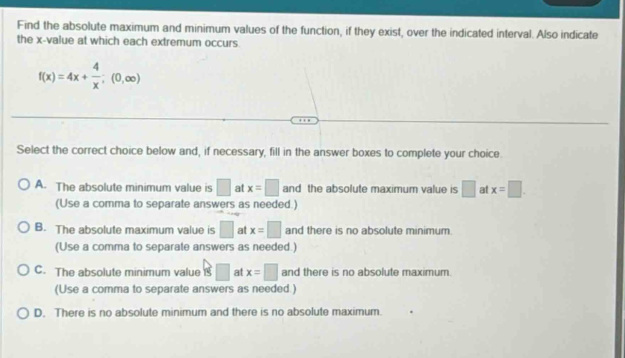 find the absolute maximum and minimum values of the function, if they exist, over the indicated interval. also indicate the x - value at which each extremum occurs. f(x)=4x + 4/x; (0,∞) select the correct choice below and, if necessary, fill in the answer boxes to complete your choice. a. the absolute minimum value is at x = and the absolute maximum value is at x = (use a comma to separate answers as needed.) b. the absolute maximum value is at x = and there is no absolute minimum. (use a comma to separate answers as needed.) c. the absolute minimum value is at x = and there is no absolute maximum. (use a comma to separate answers as needed.) d. there is no absolute minimum and there is no absolute maximum.
