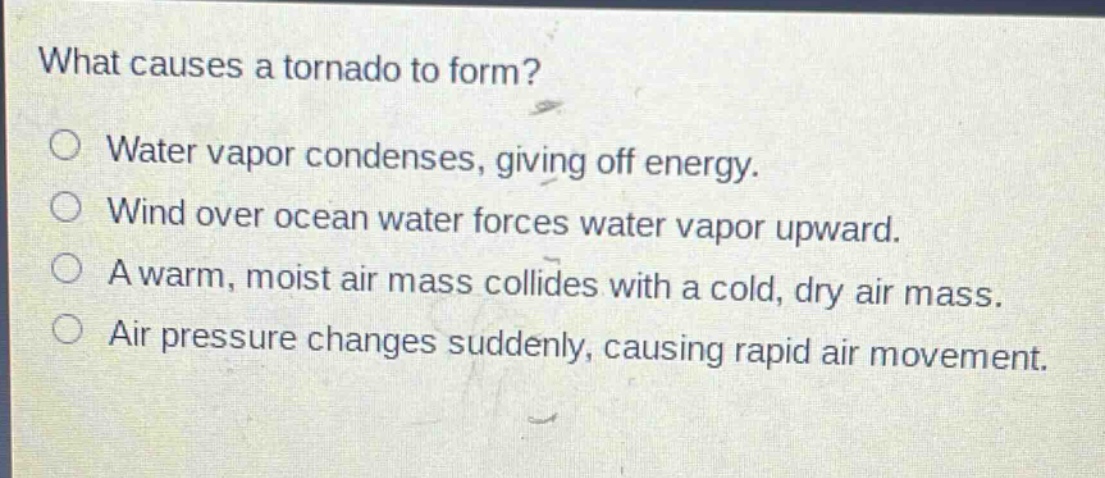 what causes a tornado to form?\no water vapor condenses, giving off energy.\no wind over ocean water forces water vapor upward.\no a warm, moist air mass collides with a cold, dry air mass.\no air pressure changes suddenly, causing rapid air movement.
