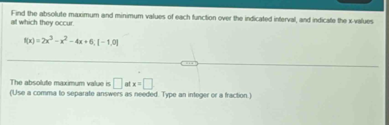 find the absolute maximum and minimum values of each function over the indicated interval, and indicate the x - values at which they occur. f(x)=2x^3 - x^2 - 4x + 6;-1,0 the absolute maximum value is at x = (use a comma to separate answers as needed. type an integer or a fraction.)