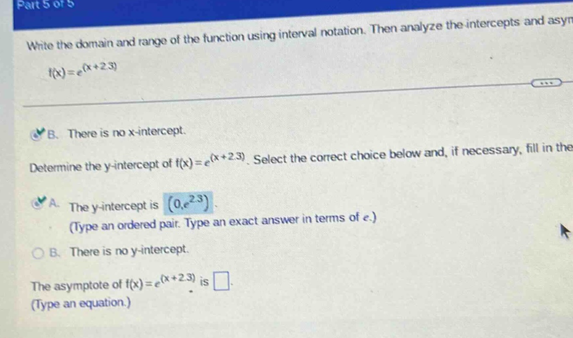 part 5 of 5 write the domain and range of the function using interval notation. then analyze the intercepts and asym f(x)=e^(x + 2.3) b. there is no x - intercept. determine the y - intercept of f(x)=e^(x + 2.3). select the correct choice below and, if necessary, fill in the a. the y - intercept is (0,e^2.3) (type an ordered pair. type an exact answer in terms of e.) b. there is no y - intercept. the asymptote of f(x)=e^(x + 2.3) is (type an equation.)