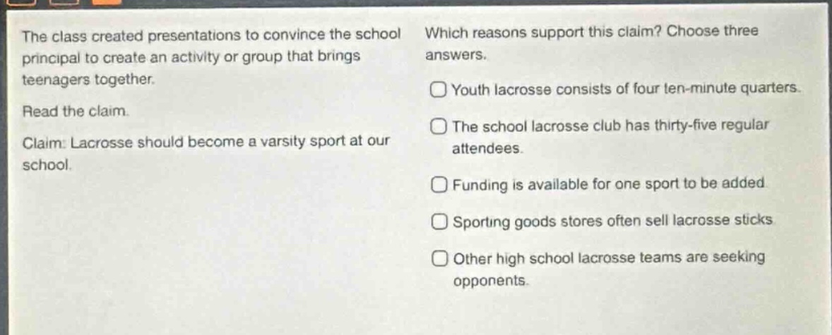 the class created presentations to convince the school principal to create an activity or group that brings teenagers together. read the claim. claim: lacrosse should become a varsity sport at our school. which reasons support this claim? choose three answers. youth lacrosse consists of four ten - minute quarters. the school lacrosse club has thirty - five regular attendees. funding is available for one sport to be added. sporting goods stores often sell lacrosse sticks. other high school lacrosse teams are seeking opponents.