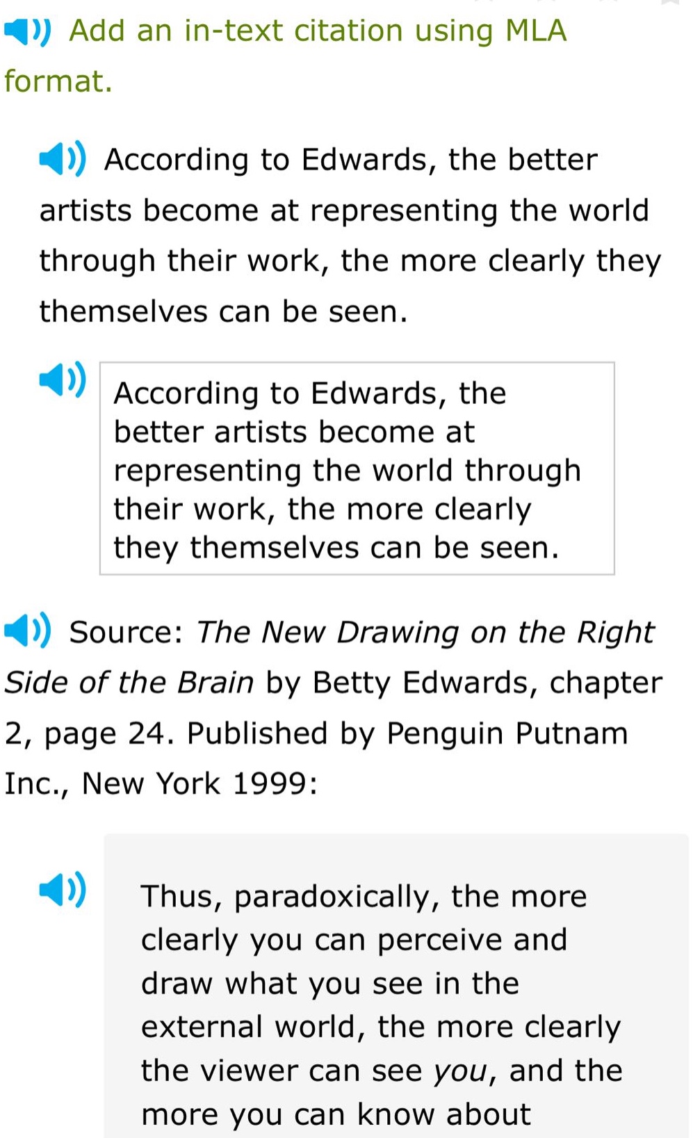 add an in - text citation using mla format. according to edwards, the better artists become at representing the world through their work, the more clearly they themselves can be seen. according to edwards, the better artists become at representing the world through their work, the more clearly they themselves can be seen. source: the new drawing on the right side of the brain by betty edwards, chapter 2, page 24. published by penguin putnam inc., new york 1999: thus, paradoxically, the more clearly you can perceive and draw what you see in the external world, the more clearly the viewer can see you, and the more you can know about