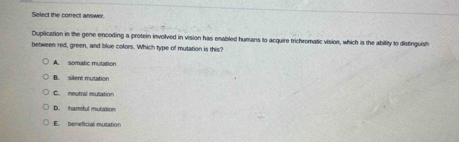 select the correct answer. duplication in the gene encoding a protein involved in vision has enabled humans to acquire trichromatic vision, which is the ability to distinguish between red, green, and blue colors. which type of mutation is this? a. somatic mutation b. silent mutation c. neutral mutation d. harmful mutation e. beneficial mutation