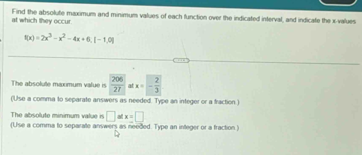 find the absolute maximum and minimum values of each function over the indicated interval, and indicate the x - values at which they occur. f(x)=2x^3 - x^2 - 4x + 6, -1,0 the absolute maximum value is 206/27 at x=-2/3 (use a comma to separate answers as needed. type an integer or a fraction.) the absolute minimum value is at x= (use a comma to separate answers as needed. type an integer or a fraction.)