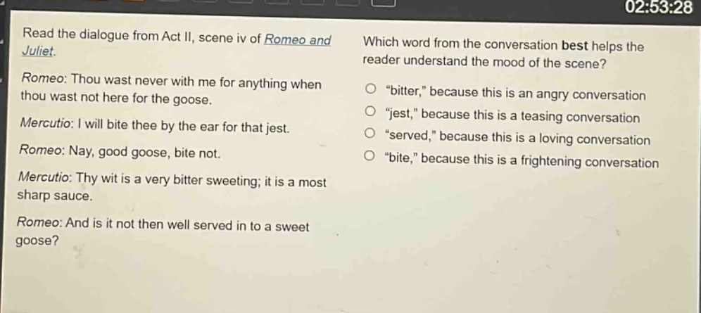 read the dialogue from act ii, scene iv of romeo and juliet. romeo: thou wast never with me for anything when thou wast not here for the goose. mercutio: i will bite thee by the ear for that jest. romeo: nay, good goose, bite not. mercutio: thy wit is a very bitter sweeting; it is a most sharp sauce. romeo: and is it not then well served in to a sweet goose? which word from the conversation best helps the reader understand the mood of the scene? \bitter,\ because this is an angry conversation \jest,\ because this is a teasing conversation \served,\ because this is a loving conversation \bite,\ because this is a frightening conversation