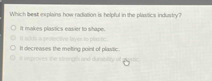 which best explains how radiation is helpful in the plastics industry? it makes plastics easier to shape. it adds a protective layer to plastic. it decreases the melting point of plastic. it improves the strength and durability of plastic.