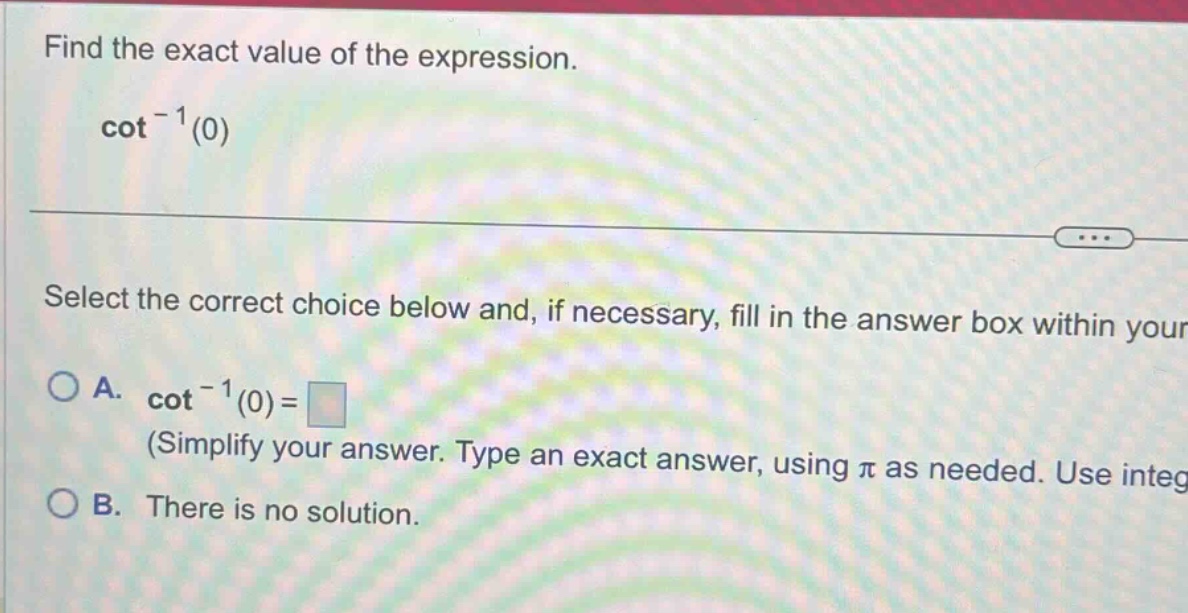 find the exact value of the expression. cot^(-1)(0) select the correct choice below and, if necessary, fill in the answer box within your a. cot^(-1)(0)= (simplify your answer. type an exact answer, using π as needed. use integ b. there is no solution.