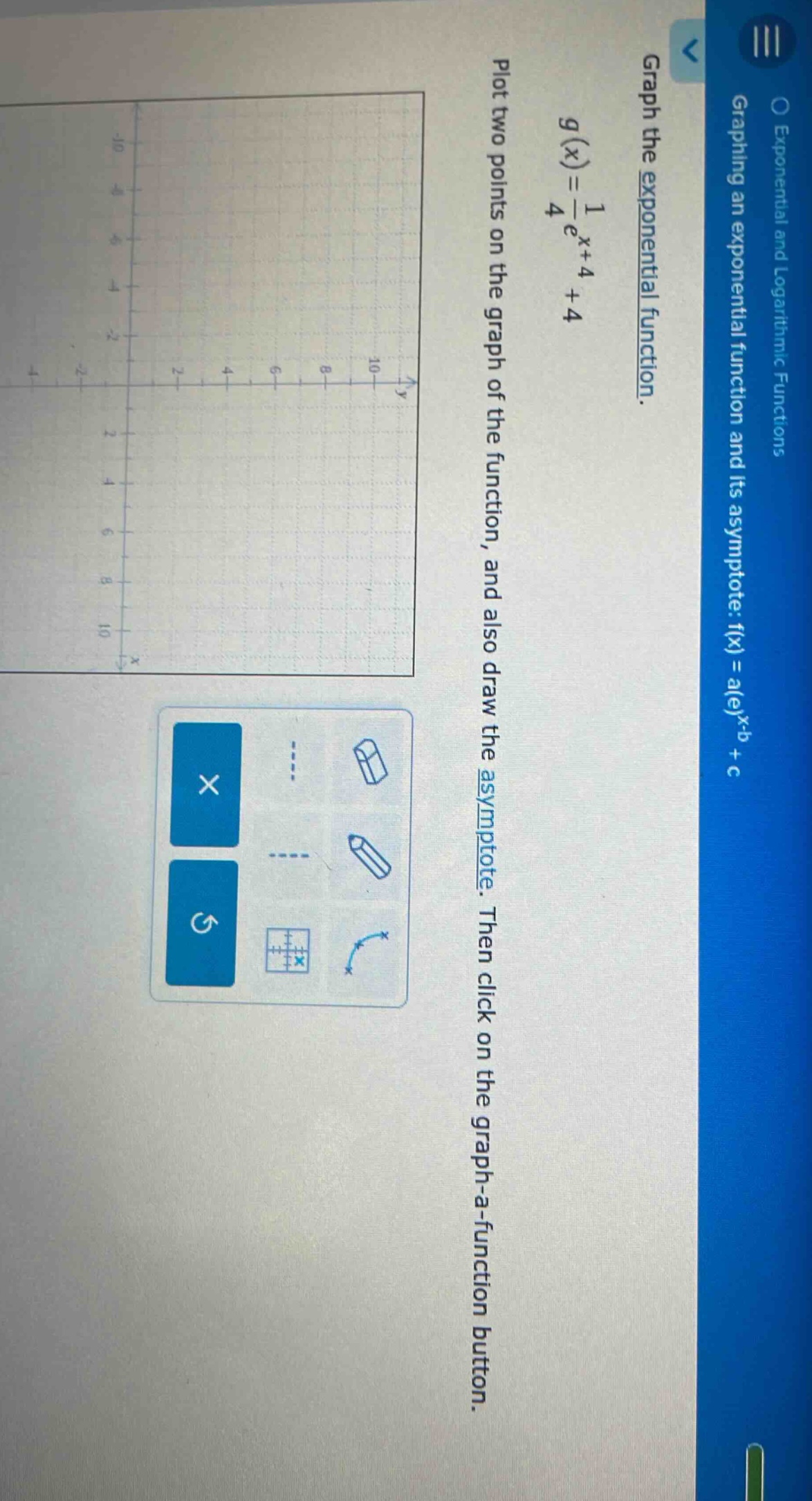 graph the exponential function. g(x)=1/e^x + 4 + 4. plot two points on the graph of the function, and also draw the asymptote. then click on the graph - a - function button.