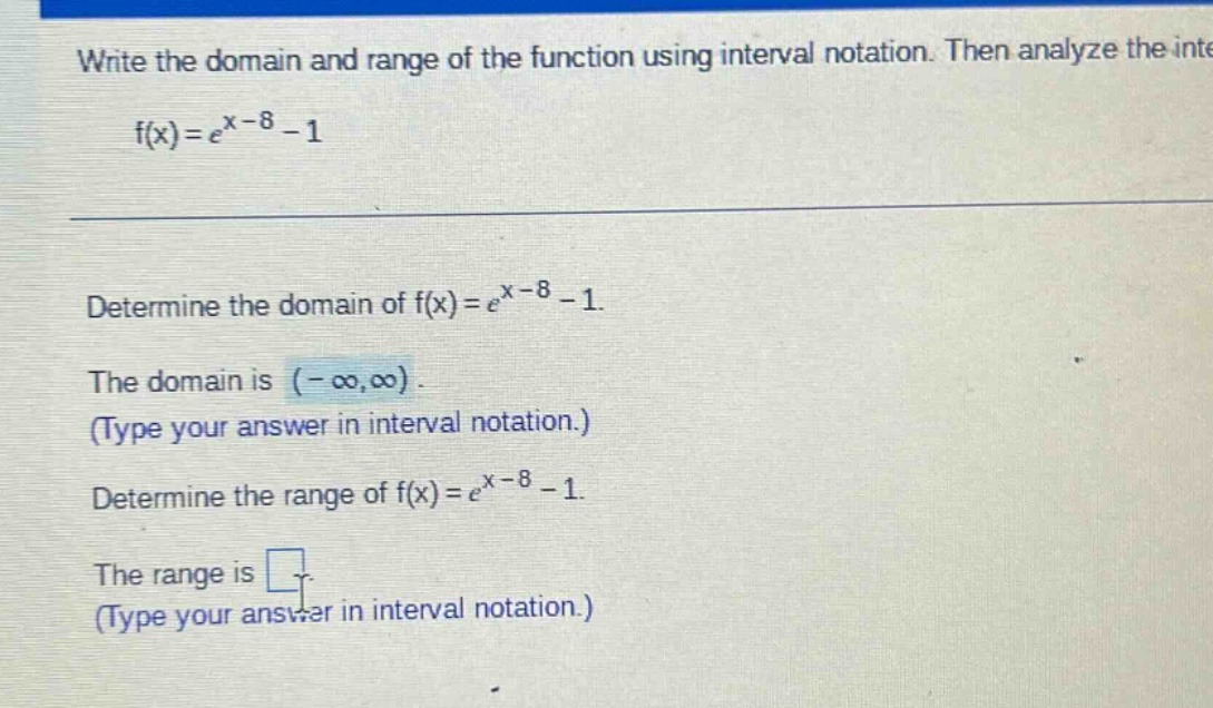 write the domain and range of the function using interval notation. then analyze the inte f(x)=e^x - 8 - 1 determine the domain of f(x)=e^x - 8 - 1. the domain is (-∞,∞). (type your answer in interval notation.) determine the range of f(x)=e^x - 8 - 1. the range is . (type your answer in interval notation.)